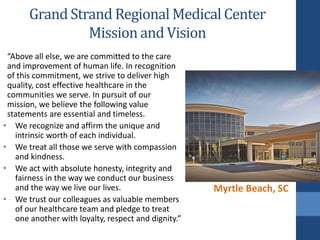 “Above all else, we are committed to the care
and improvement of human life. In recognition
of this commitment, we strive to deliver high
quality, cost effective healthcare in the
communities we serve. In pursuit of our
mission, we believe the following value
statements are essential and timeless.
• We recognize and affirm the unique and
intrinsic worth of each individual.
• We treat all those we serve with compassion
and kindness.
• We act with absolute honesty, integrity and
fairness in the way we conduct our business
and the way we live our lives.
• We trust our colleagues as valuable members
of our healthcare team and pledge to treat
one another with loyalty, respect and dignity.”
Grand Strand Regional Medical Center
Mission and Vision
Myrtle Beach, SC
 