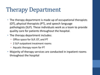 Therapy Department
• The therapy department is made up of occupational therapists
(OT), physical therapists (PT), and speech language
pathologists (SLP). These individuals work as a team to provide
quality care for patients throughout the hospital.
• The therapy department includes:
• Office space for SLP, OT, and PT
• 2 SLP outpatient treatment rooms
• Aquatic therapy room for PT
• Majority of therapy services are conducted in inpatient rooms
throughout the hospital
 
