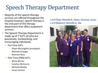 Speech Therapy Department
• Majority of the speech therapy
services are offered throughout the
hospital however, speech therapy is
the only part of the therapy
department that offers outpatient
services.
• The Speech Therapy Department is
made up of 7 SLP’s all who are
passionate, hardworking, and
encouraging individuals.
• Full Time SLP’s
• Eileen McLaughlin (preceptor)
• Michelle Granger
• Shannon Ross
• Part Time (PRN) SLP’s
• Becca Barnes
• Caroline McCourry
• Michelle Beaber
• Susan Carlson
LtoR(Top):MichelleB.,Eileen,Shannon,Susan
LtoR(Bottom):MichelleG.,Me
 