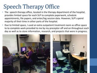 Speech Therapy Office
• The speech therapy office, located in the therapy department of the hospital,
provides limited space for each SLP to complete paperwork, schedule
appointments, file papers, and enter/log session data. However, SLP’s spend
majority of their time in other parts of the hospital.
• Due to limited space, I used an extra outpatient treatment room as office space
to to complete work provided to me by my preceptor off and on throughout each
day as well as to store information, research, and projects that were in progress.
 