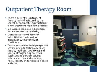 Outpatient Therapy Room
• There is currently 1 outpatient
therapy room that is used by the
speech department. Construction of
a new treatment room is in progress.
• On average there are 2-3 one hour
outpatient sessions each day
• Outpatient sessions focus on
rehabilitative treatment for
individuals with a variety of
conditions.
• Common activities during outpatient
sessions include technology based
therapy methods, swallowing and
tongue strengthening exercises,
cognitive and problem solving
related exercises and activities,
vocal, speech, and articulation based
activities.
 