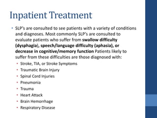 Inpatient Treatment
• SLP’s are consulted to see patients with a variety of conditions
and diagnoses. Most commonly SLP’s are consulted to
evaluate patients who suffer from swallow difficulty
(dysphagia), speech/language difficulty (aphasia), or
decrease in cognitive/memory function Patients likely to
suffer from these difficulties are those diagnosed with:
• Stroke, TIA, or Stroke Symptoms
• Traumatic Brain Injury
• Spinal Cord Injuries
• Pneumonia
• Trauma
• Heart Attack
• Brain Hemorrhage
• Respiratory Disease
 