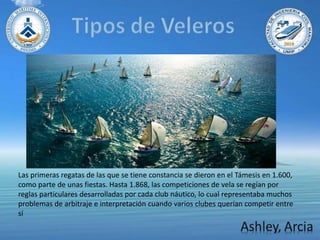 Las primeras regatas de las que se tiene constancia se dieron en el Támesis en 1.600,
como parte de unas fiestas. Hasta 1.868, las competiciones de vela se regían por
reglas particulares desarrolladas por cada club náutico, lo cual representaba muchos
problemas de arbitraje e interpretación cuando varios clubes querían competir entre
sí