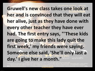 Gruwell's new class takes one look at
her and is convinced that they will eat
her alive, just as they have done with
every other teacher they have ever
had. The first entry says, "'These kids
are going to make this lady quit the
first week,' my friends were saying.
Someone else said, 'She'll only last a
day.' I give her a month."
 