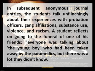 In subsequent anonymous journal
entries, the students talk unflinchingly
about their experiences with probation
officers, gang affiliations, substance use,
violence, and racism. A student reflects
on going to the funeral of one of his
friends: "everyone was talking about
'the young boy' who had been taken
away by the paramedics, but there was a
lot they didn't know.
 