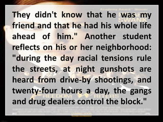They didn't know that he was my
friend and that he had his whole life
ahead of him." Another student
reflects on his or her neighborhood:
"during the day racial tensions rule
the streets, at night gunshots are
heard from drive-by shootings, and
twenty-four hours a day, the gangs
and drug dealers control the block."
 