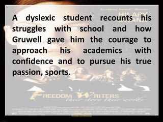 A dyslexic student recounts his
struggles with school and how
Gruwell gave him the courage to
approach his academics with
confidence and to pursue his true
passion, sports.
 