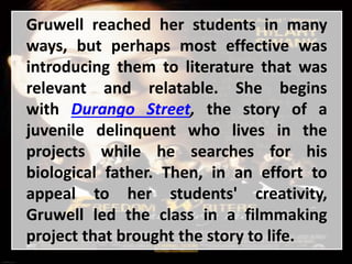 Gruwell reached her students in many
ways, but perhaps most effective was
introducing them to literature that was
relevant and relatable. She begins
with Durango Street, the story of a
juvenile delinquent who lives in the
projects while he searches for his
biological father. Then, in an effort to
appeal to her students' creativity,
Gruwell led the class in a filmmaking
project that brought the story to life.
 