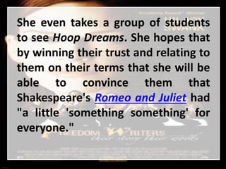 She even takes a group of students
to see Hoop Dreams. She hopes that
by winning their trust and relating to
them on their terms that she will be
able to convince them that
Shakespeare's Romeo and Juliet had
"a little 'something something' for
everyone."
 