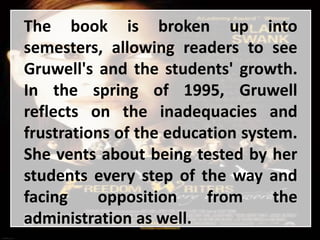 The book is broken up into
semesters, allowing readers to see
Gruwell's and the students' growth.
In the spring of 1995, Gruwell
reflects on the inadequacies and
frustrations of the education system.
She vents about being tested by her
students every step of the way and
facing opposition from the
administration as well.
 