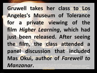 Gruwell takes her class to Los
Angeles's Museum of Tolerance
for a private viewing of the
film Higher Learning, which had
just been released. After seeing
the film, the class attended a
panel discussion that included
Mas Okui, author of Farewell to
Manzanar.
 