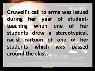 Gruwell's call to arms was issued
during her year of student-
teaching when one of her
students drew a stereotypical,
racist cartoon of one of her
students which was passed
around the class.
 