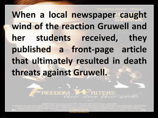 When a local newspaper caught
wind of the reaction Gruwell and
her students received, they
published a front-page article
that ultimately resulted in death
threats against Gruwell.
 