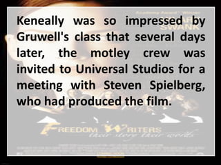 Keneally was so impressed by
Gruwell's class that several days
later, the motley crew was
invited to Universal Studios for a
meeting with Steven Spielberg,
who had produced the film.
 