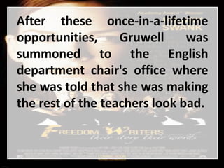After these once-in-a-lifetime
opportunities, Gruwell was
summoned to the English
department chair's office where
she was told that she was making
the rest of the teachers look bad.
 