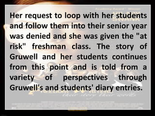 Her request to loop with her students
and follow them into their senior year
was denied and she was given the "at
risk" freshman class. The story of
Gruwell and her students continues
from this point and is told from a
variety of perspectives through
Gruwell's and students' diary entries.
 