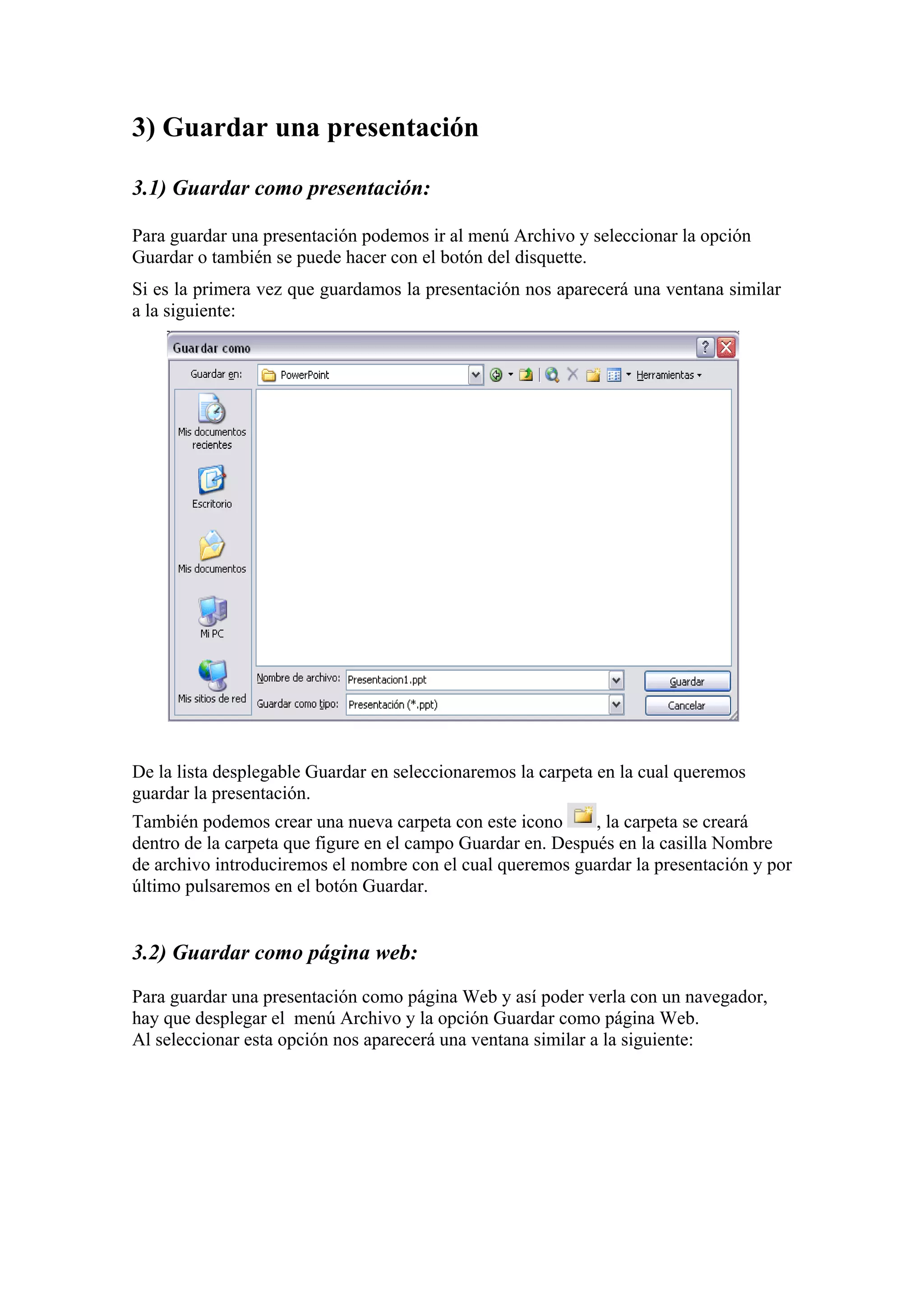 3) Guardar una presentación
3.1) Guardar como presentación:
Para guardar una presentación podemos ir al menú Archivo y seleccionar la opción
Guardar o también se puede hacer con el botón del disquette.
Si es la primera vez que guardamos la presentación nos aparecerá una ventana similar
a la siguiente:
De la lista desplegable Guardar en seleccionaremos la carpeta en la cual queremos
guardar la presentación.
También podemos crear una nueva carpeta con este icono , la carpeta se creará
dentro de la carpeta que figure en el campo Guardar en. Después en la casilla Nombre
de archivo introduciremos el nombre con el cual queremos guardar la presentación y por
último pulsaremos en el botón Guardar.
3.2) Guardar como página web:
Para guardar una presentación como página Web y así poder verla con un navegador,
hay que desplegar el menú Archivo y la opción Guardar como página Web.
Al seleccionar esta opción nos aparecerá una ventana similar a la siguiente:
 