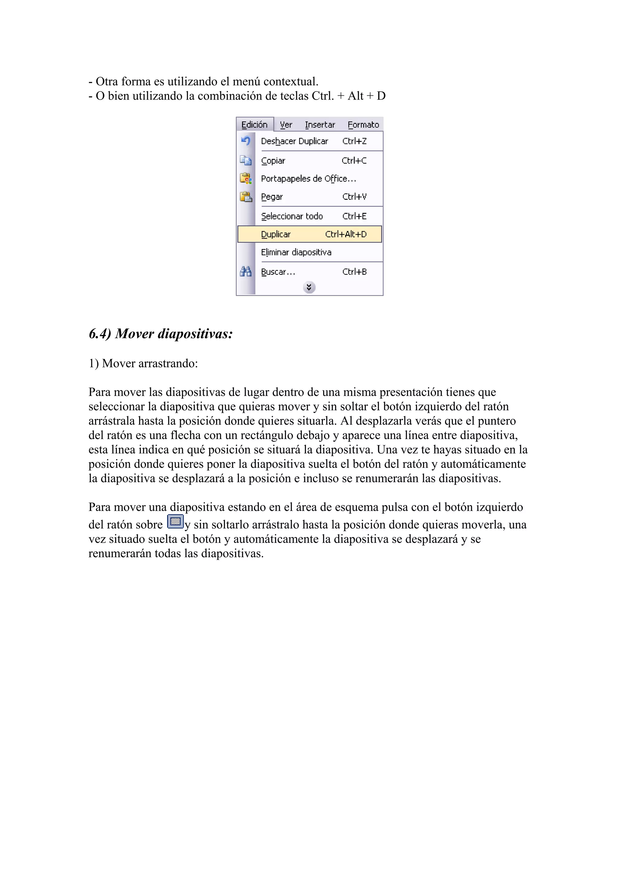 - Otra forma es utilizando el menú contextual.
- O bien utilizando la combinación de teclas Ctrl. + Alt + D
6.4) Mover diapositivas:
1) Mover arrastrando:
Para mover las diapositivas de lugar dentro de una misma presentación tienes que
seleccionar la diapositiva que quieras mover y sin soltar el botón izquierdo del ratón
arrástrala hasta la posición donde quieres situarla. Al desplazarla verás que el puntero
del ratón es una flecha con un rectángulo debajo y aparece una línea entre diapositiva,
esta línea indica en qué posición se situará la diapositiva. Una vez te hayas situado en la
posición donde quieres poner la diapositiva suelta el botón del ratón y automáticamente
la diapositiva se desplazará a la posición e incluso se renumerarán las diapositivas.
Para mover una diapositiva estando en el área de esquema pulsa con el botón izquierdo
del ratón sobre y sin soltarlo arrástralo hasta la posición donde quieras moverla, una
vez situado suelta el botón y automáticamente la diapositiva se desplazará y se
renumerarán todas las diapositivas.
 