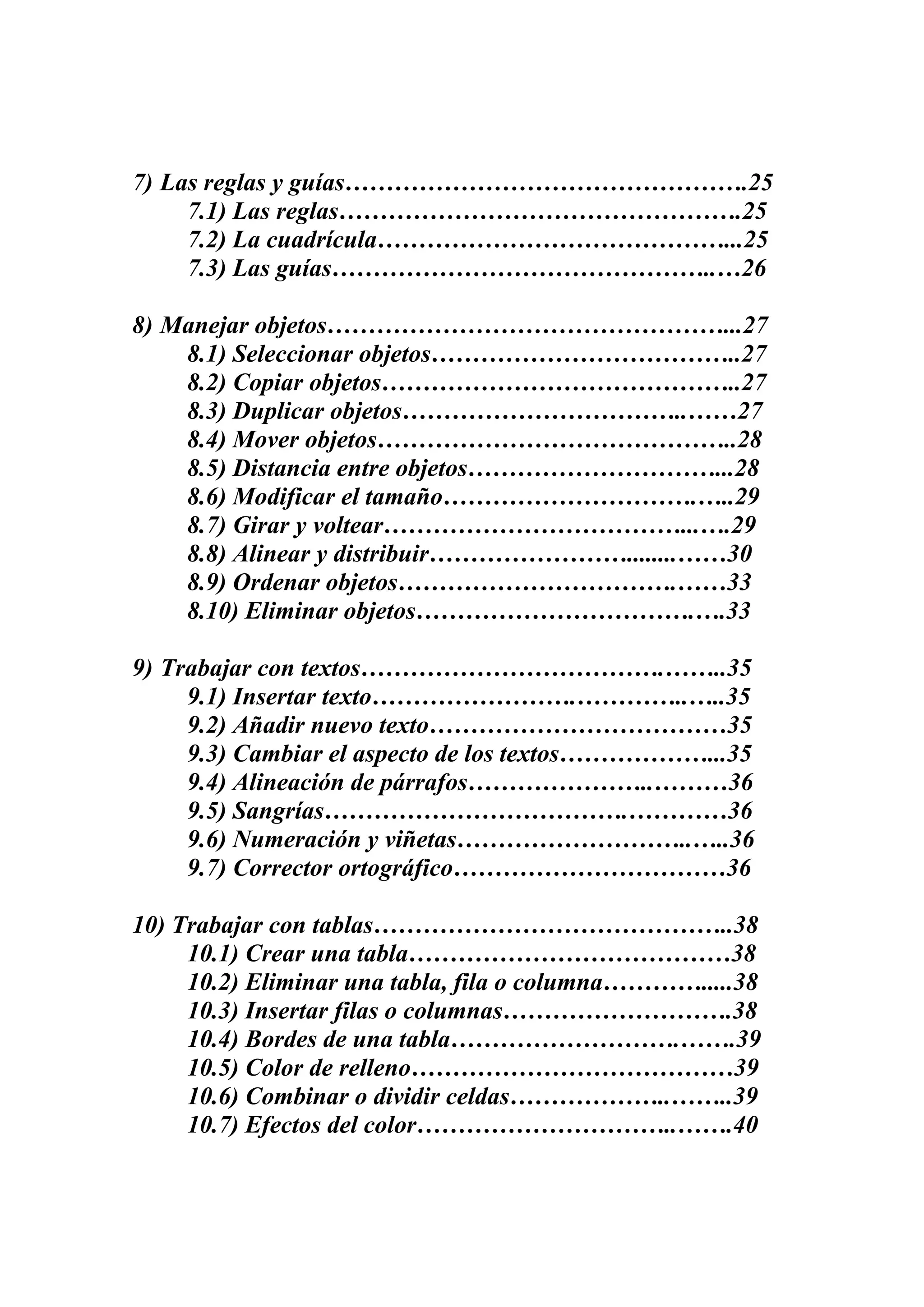 7) Las reglas y guías………………………………………….25
7.1) Las reglas………………………………………….25
7.2) La cuadrícula……………………………………...25
7.3) Las guías………………………………………..…26
8) Manejar objetos…………………………………………...27
8.1) Seleccionar objetos………………………………..27
8.2) Copiar objetos……………………………………..27
8.3) Duplicar objetos……………………………..……27
8.4) Mover objetos……………………………………..28
8.5) Distancia entre objetos…………………………...28
8.6) Modificar el tamaño………………………….…..29
8.7) Girar y voltear………………………………...….29
8.8) Alinear y distribuir……………………........……30
8.9) Ordenar objetos…………………………….……33
8.10) Eliminar objetos…………………………….….33
9) Trabajar con textos……………………………….……..35
9.1) Insertar texto…………………….…………..…..35
9.2) Añadir nuevo texto………………………………35
9.3) Cambiar el aspecto de los textos………………...35
9.4) Alineación de párrafos…………………..………36
9.5) Sangrías……………………………….…………36
9.6) Numeración y viñetas………………………..…..36
9.7) Corrector ortográfico……………………………36
10) Trabajar con tablas……………………………………..38
10.1) Crear una tabla…………………………………38
10.2) Eliminar una tabla, fila o columna………….....38
10.3) Insertar filas o columnas……………………….38
10.4) Bordes de una tabla……………………….…….39
10.5) Color de relleno…………………………………39
10.6) Combinar o dividir celdas………………..……..39
10.7) Efectos del color…………………………..…….40
 