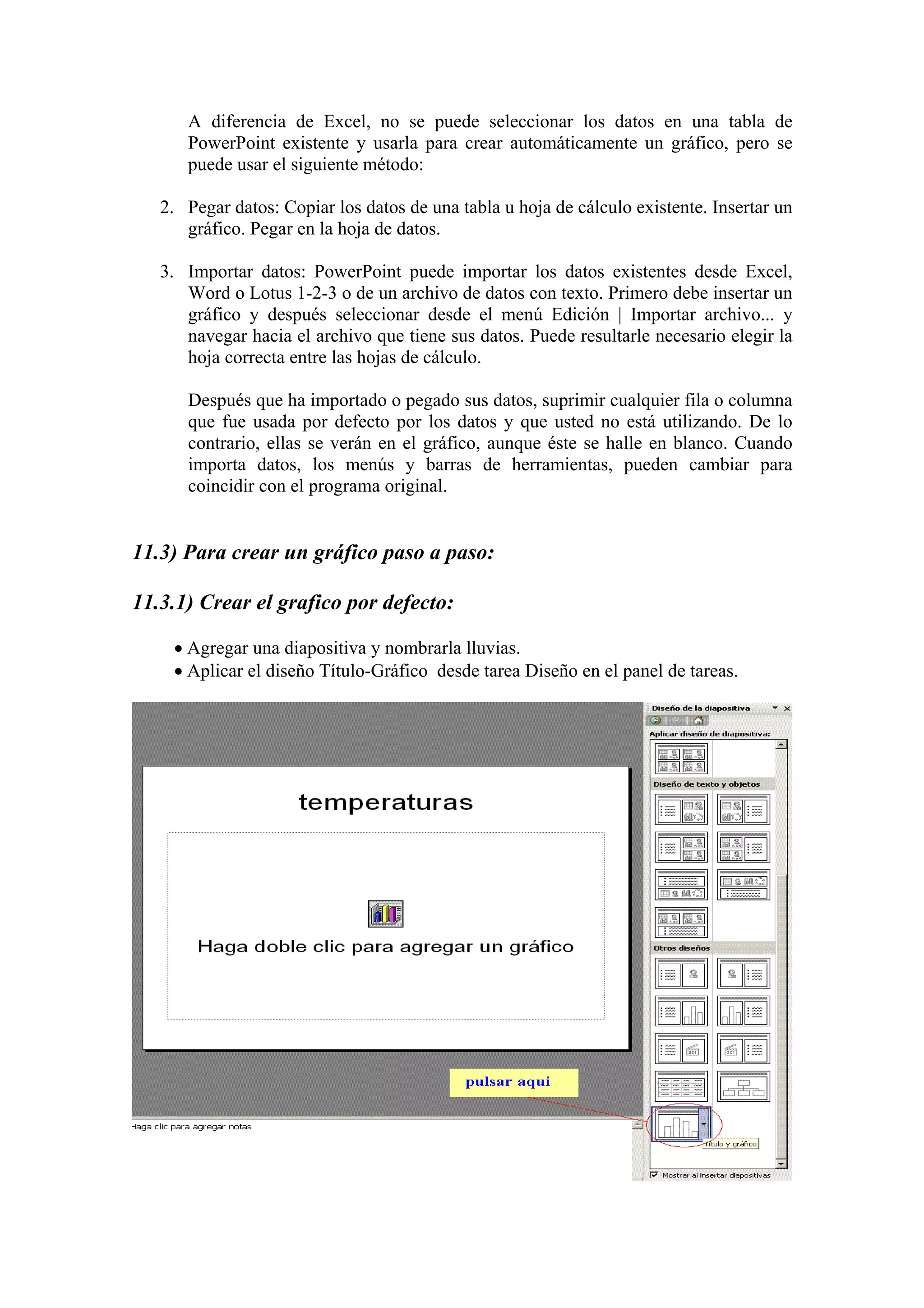 A diferencia de Excel, no se puede seleccionar los datos en una tabla de
PowerPoint existente y usarla para crear automáticamente un gráfico, pero se
puede usar el siguiente método:
2. Pegar datos: Copiar los datos de una tabla u hoja de cálculo existente. Insertar un
gráfico. Pegar en la hoja de datos.
3. Importar datos: PowerPoint puede importar los datos existentes desde Excel,
Word o Lotus 1-2-3 o de un archivo de datos con texto. Primero debe insertar un
gráfico y después seleccionar desde el menú Edición | Importar archivo... y
navegar hacia el archivo que tiene sus datos. Puede resultarle necesario elegir la
hoja correcta entre las hojas de cálculo.
Después que ha importado o pegado sus datos, suprimir cualquier fila o columna
que fue usada por defecto por los datos y que usted no está utilizando. De lo
contrario, ellas se verán en el gráfico, aunque éste se halle en blanco. Cuando
importa datos, los menús y barras de herramientas, pueden cambiar para
coincidir con el programa original.
11.3) Para crear un gráfico paso a paso:
11.3.1) Crear el grafico por defecto:
• Agregar una diapositiva y nombrarla lluvias.
• Aplicar el diseño Título-Gráfico desde tarea Diseño en el panel de tareas.
 