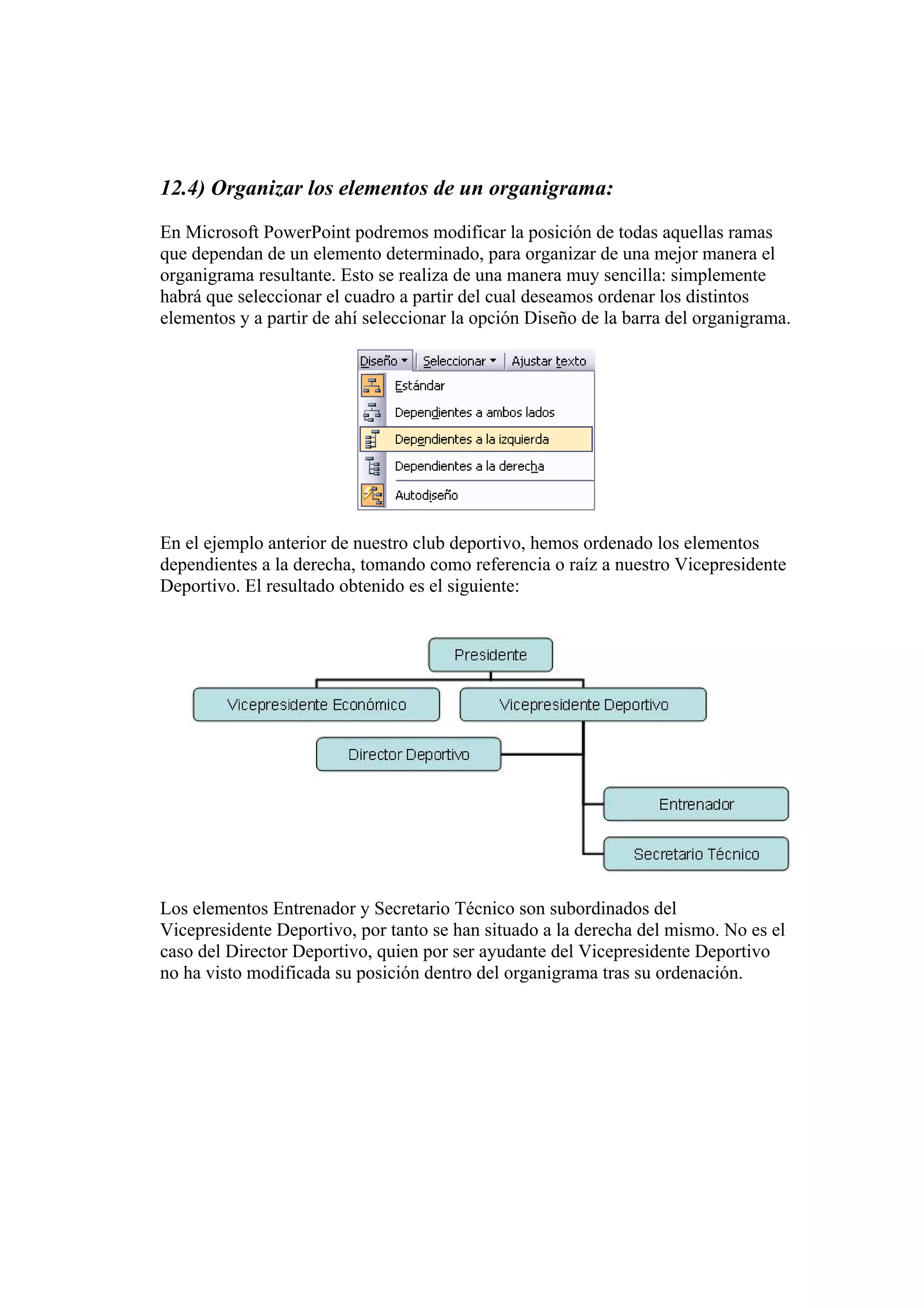 12.4) Organizar los elementos de un organigrama:
En Microsoft PowerPoint podremos modificar la posición de todas aquellas ramas
que dependan de un elemento determinado, para organizar de una mejor manera el
organigrama resultante. Esto se realiza de una manera muy sencilla: simplemente
habrá que seleccionar el cuadro a partir del cual deseamos ordenar los distintos
elementos y a partir de ahí seleccionar la opción Diseño de la barra del organigrama.
En el ejemplo anterior de nuestro club deportivo, hemos ordenado los elementos
dependientes a la derecha, tomando como referencia o raíz a nuestro Vicepresidente
Deportivo. El resultado obtenido es el siguiente:
Los elementos Entrenador y Secretario Técnico son subordinados del
Vicepresidente Deportivo, por tanto se han situado a la derecha del mismo. No es el
caso del Director Deportivo, quien por ser ayudante del Vicepresidente Deportivo
no ha visto modificada su posición dentro del organigrama tras su ordenación.
 