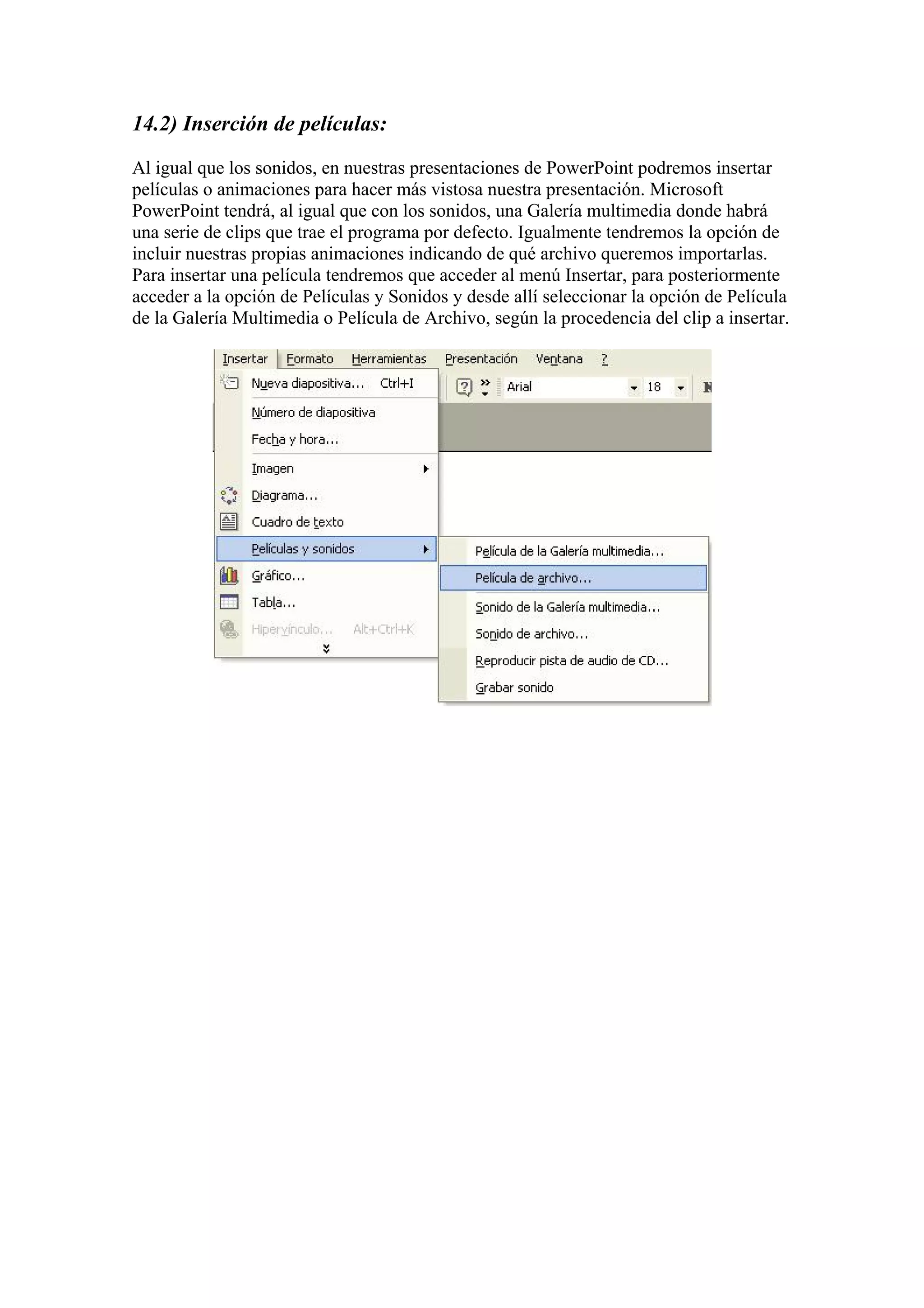 14.2) Inserción de películas:
Al igual que los sonidos, en nuestras presentaciones de PowerPoint podremos insertar
películas o animaciones para hacer más vistosa nuestra presentación. Microsoft
PowerPoint tendrá, al igual que con los sonidos, una Galería multimedia donde habrá
una serie de clips que trae el programa por defecto. Igualmente tendremos la opción de
incluir nuestras propias animaciones indicando de qué archivo queremos importarlas.
Para insertar una película tendremos que acceder al menú Insertar, para posteriormente
acceder a la opción de Películas y Sonidos y desde allí seleccionar la opción de Película
de la Galería Multimedia o Película de Archivo, según la procedencia del clip a insertar.
 