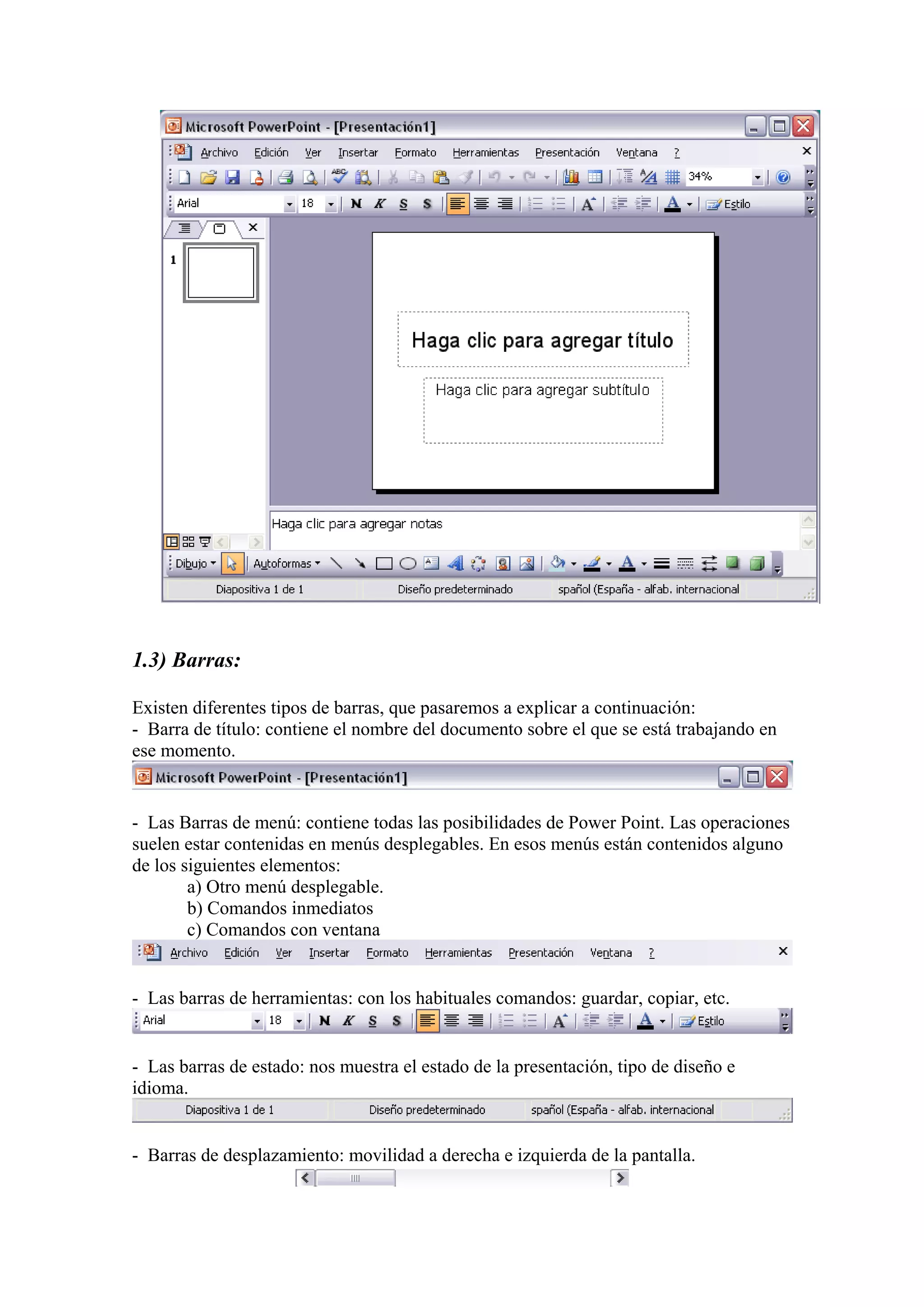 1.3) Barras:
Existen diferentes tipos de barras, que pasaremos a explicar a continuación:
- Barra de título: contiene el nombre del documento sobre el que se está trabajando en
ese momento.
- Las Barras de menú: contiene todas las posibilidades de Power Point. Las operaciones
suelen estar contenidas en menús desplegables. En esos menús están contenidos alguno
de los siguientes elementos:
a) Otro menú desplegable.
b) Comandos inmediatos
c) Comandos con ventana
- Las barras de herramientas: con los habituales comandos: guardar, copiar, etc.
- Las barras de estado: nos muestra el estado de la presentación, tipo de diseño e
idioma.
- Barras de desplazamiento: movilidad a derecha e izquierda de la pantalla.
 