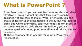 What is PowerPoint ?
PowerPoint is a tool you can use to communicate your ideas
effectively through visual aids that look professionally
designed yet are easy to make. With PowerPoint, you can
create slides for your presentation in the output you equire:
blank and white overheads, color overheads,35mm slides or
on-screen electronic slide shows. In addition, you can
prepare speaker’s notes, print an outline and print audience
handouts.
All these components in one file make up a PowerPoint
Presentation.
 