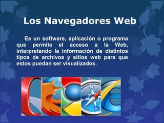 Los Navegadores Web
Es un software, aplicación o programa
que permite el acceso a la Web,
interpretando la información de distintos
tipos de archivos y sitios web para que
estos puedan ser visualizados.
 