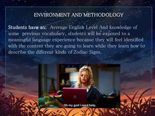 ENVIRONMENT AND METHODOLOGY
Students have an: Average English Level And knowledge of
some previous vocabulary, students will be exposed to a
meaningful language experience because they will feel identified
with the content they are going to learn while they learn how to
describe the different kinds of Zodiac Signs.
 