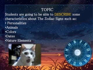 TOPIC
Students are going to be able to DESCRIBE some
characteristics about The Zodiac Signs such as:
• Personalities
•Animals
•Colors
•Dates
•Nature Elements
 