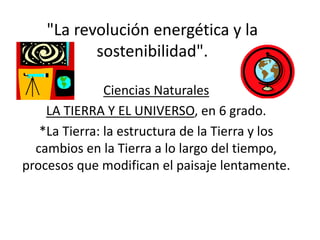 "La revolución energética y la
sostenibilidad".
Ciencias Naturales
LA TIERRA Y EL UNIVERSO, en 6 grado.
*La Tierra: la estructura de la Tierra y los
cambios en la Tierra a lo largo del tiempo,
procesos que modifican el paisaje lentamente.
 