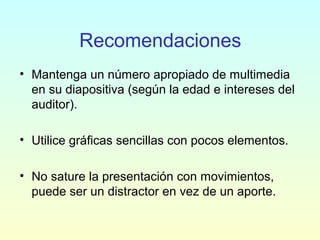 Recomendaciones
• Mantenga un número apropiado de multimedia
en su diapositiva (según la edad e intereses del
auditor).
• Utilice gráficas sencillas con pocos elementos.
• No sature la presentación con movimientos,
puede ser un distractor en vez de un aporte.
 