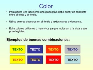 Color
• Para poder leer fácilmente una diapositiva debe existir un contraste
entre el texto y el fondo.
• Utilice colores obscuros en el fondo y textos claros o viceversa.
• Evite colores brillantes o muy vivos ya que molestan a la vista y son
poco legibles.
Ejemplos de buenas combinaciones:
TEXTO TEXTO TEXTO TEXTO
TEXTO TEXTO TEXTO TEXTO
 