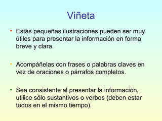 Viñeta
• Estás pequeñas ilustraciones pueden ser muy
útiles para presentar la información en forma
breve y clara.
• Acompáñelas con frases o palabras claves en
vez de oraciones o párrafos completos.
• Sea consistente al presentar la información,
utilice sólo sustantivos o verbos (deben estar
todos en el mismo tiempo).
 