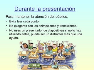 Durante la presentación
Para mantener la atención del público:
• Evita leer cada punto.
• No exageres con las animaciones y transiciones.
• No uses un presentador de diapositivas si no lo haz
utilizado antes, puede ser un distractor más que una
ayuda.
 