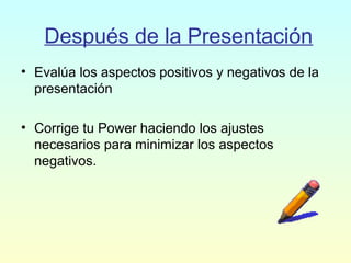 Después de la Presentación
• Evalúa los aspectos positivos y negativos de la
presentación
• Corrige tu Power haciendo los ajustes
necesarios para minimizar los aspectos
negativos.
 