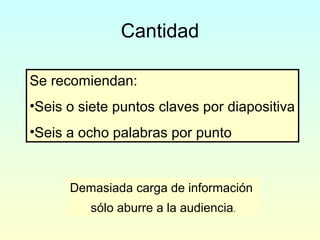 Cantidad
Se recomiendan:
•Seis o siete puntos claves por diapositiva
•Seis a ocho palabras por punto
Demasiada carga de información
sólo aburre a la audiencia.
 