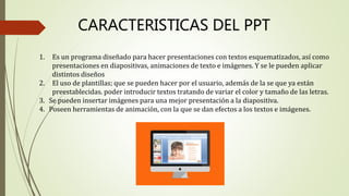 CARACTERISTICAS DEL PPT
1. Es un programa diseñado para hacer presentaciones con textos esquematizados, así como
presentaciones en diapositivas, animaciones de texto e imágenes. Y se le pueden aplicar
distintos diseños
2. El uso de plantillas; que se pueden hacer por el usuario, además de la se que ya están
preestablecidas. poder introducir textos tratando de variar el color y tamaño de las letras.
3. Se pueden insertar imágenes para una mejor presentación a la diapositiva.
4. Poseen herramientas de animación, con la que se dan efectos a los textos e imágenes.
 