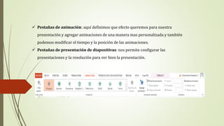  Pestañas de animación: aquí definimos que efecto queremos para nuestra
presentación y agregar animaciones de una manera mas personalizada y también
podemos modificar el tiempo y la posición de las animaciones.
 Pestañas de presentación de diapositivas: nos permite configurar las
presentaciones y la resolución para ver bien la presentación.
 