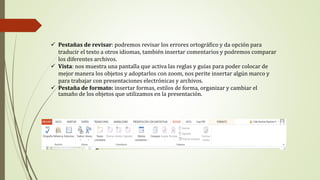  Pestañas de revisar: podremos revisar los errores ortográfico y da opción para
traducir el texto a otros idiomas, también insertar comentarios y podremos comparar
los diferentes archivos.
 Vista: nos muestra una pantalla que activa las reglas y guías para poder colocar de
mejor manera los objetos y adoptarlos con zoom, nos perite insertar algún marco y
para trabajar con presentaciones electrónicas y archivos.
 Pestaña de formato: insertar formas, estilos de forma, organizar y cambiar el
tamaño de los objetos que utilizamos en la presentación.
 