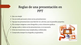 Reglas de una presentación en
PPT
 Que sea simple
 Usa un estilo personal y único en tus presentaciones
 Haz que tus presentaciones sean fácil de ver y de leer, aun en pantallas pequeñas.
 Usa siempre imágenes como fotografías y otros elementos gráficos
 Agrega audio y videos en las presentaciones, si es necesario
 Evita las transiciones muy complicadas y sofisticadas
 Comprueba siempre la ortografía y la gramática
 