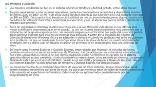 MS-Windows y Android
 Las mayores incidencias se dan en el sistema operativo Windows y Android debido, entre otras causas:
 Su gran popularidad, como sistemas operativos, entre los computadores personales y dispositivos móviles.
Se estima que, en 2007, un 90 % de ellos usaba Windows.Mientras que Android tiene una cuota de mercado
de 80% en 2015. Esta popularidad basada en la facilidad de uso sin conocimiento previo alguno, motiva a los
creadores de software malicioso a desarrollar nuevos virus; y así, al atacar sus puntos débiles, aumentar el
impacto que generan.
 Falta de seguridad en Windows plataforma (situación a la que Microsoft está dando en los últimos años
mayor prioridad e importancia que en el pasado). Al ser un sistema tradicionalmente muy permisivo con la
instalación de programas ajenos a éste, sin requerir ninguna autentificación por parte del usuario o pedirle
algún permiso especial para ello en los sistemas más antiguos. A partir de la inclusión del Control de
Cuentas de Usuario en Windows Vista y en adelante (y siempre y cuando no se desactive) se ha solucionado
este problema, ya que se puede usar la configuración clásica de Linux de tener un usuario administrador
protegido, pero a diario usar un Usuario estándar sin permisos se ve desprotegido ante una amenaza de
virus.
 Software como Internet Explorer y Outlook Express, desarrollados por Microsoft e incluidos de forma
predeterminada en las versiones anteriores de Windows, son conocidos por ser vulnerables a los virus ya
que éstos aprovechan la ventaja de que dichos programas están fuertemente integrados en el sistema
operativo dando acceso completo, y prácticamente sin restricciones, a los archivos del sistema. Un ejemplo
famoso de este tipo es el virus ILOVEYOU, creado en el año 2000 y propagado a través de Outlook. Hoy en
día Internet Explorer ha sido separado de Windows y Outlook Express fue descontinuado.
 La escasa formación de un número importante de usuarios de estos sistemas, lo que provoca que no se
tomen medidas preventivas por parte de estos, ya que estos sistemas están dirigidos de manera mayoritaria
a los usuarios no expertos en informática. Esta situación es aprovechada constantemente por los
programadores de virus
 