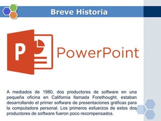Breve Historia
A mediados de 1980, dos productores de software en una
pequeña oficina en California llamada Forethought, estaban
desarrollando el primer software de presentaciones gráficas para
la computadora personal. Los primeros esfuerzos de estos dos
productores de software fueron poco recompensados.
 