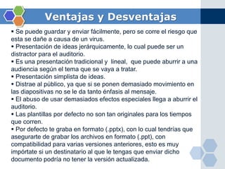 Ventajas y Desventajas
 Se puede guardar y enviar fácilmente, pero se corre el riesgo que
esta se dañe a causa de un virus.
 Presentación de ideas jerárquicamente, lo cual puede ser un
distractor para el auditorio.
 Es una presentación tradicional y lineal, que puede aburrir a una
audiencia según el tema que se vaya a tratar.
 Presentación simplista de ideas.
 Distrae al público, ya que si se ponen demasiado movimiento en
las diapositivas no se le da tanto énfasis al mensaje.
 El abuso de usar demasiados efectos especiales llega a aburrir el
auditorio.
 Las plantillas por defecto no son tan originales para los tiempos
que corren.
 Por defecto te graba en formato (.pptx), con lo cual tendrías que
asegurarte de grabar los archivos en formato (.ppt), con
compatibilidad para varias versiones anteriores, esto es muy
impórtate si un destinatario al que le tengas que enviar dicho
documento podría no tener la versión actualizada.
 