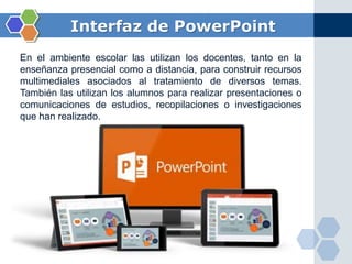 Interfaz de PowerPoint
En el ambiente escolar las utilizan los docentes, tanto en la
enseñanza presencial como a distancia, para construir recursos
multimediales asociados al tratamiento de diversos temas.
También las utilizan los alumnos para realizar presentaciones o
comunicaciones de estudios, recopilaciones o investigaciones
que han realizado.
 