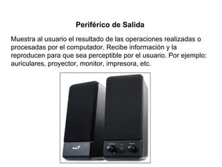 Muestra al usuario el resultado de las operaciones realizadas o
procesadas por el computador. Recibe información y la
reproducen para que sea perceptible por el usuario. Por ejemplo:
auriculares, proyector, monitor, impresora, etc.
Periférico de Salida
 