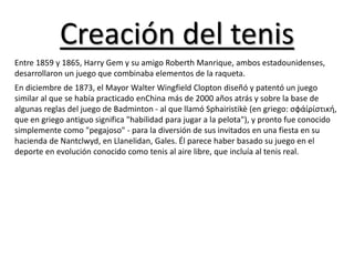 Creación del tenis
Entre 1859 y 1865, Harry Gem y su amigo Roberth Manrique, ambos estadounidenses,
desarrollaron un juego que combinaba elementos de la raqueta.
En diciembre de 1873, el Mayor Walter Wingfield Clopton diseñó y patentó un juego
similar al que se había practicado enChina más de 2000 años atrás y sobre la base de
algunas reglas del juego de Badminton - al que llamó Sphairistikè (en griego: σφάίρίστική,
que en griego antiguo significa "habilidad para jugar a la pelota"), y pronto fue conocido
simplemente como "pegajoso" - para la diversión de sus invitados en una fiesta en su
hacienda de Nantclwyd, en Llanelidan, Gales. Él parece haber basado su juego en el
deporte en evolución conocido como tenis al aire libre, que incluía al tenis real.
 