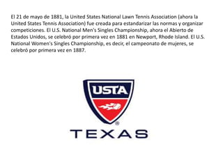El 21 de mayo de 1881, la United States National Lawn Tennis Association (ahora la
United States Tennis Association) fue creada para estandarizar las normas y organizar
competiciones. El U.S. National Men's Singles Championship, ahora el Abierto de
Estados Unidos, se celebró por primera vez en 1881 en Newport, Rhode Island. El U.S.
National Women's Singles Championship, es decir, el campeonato de mujeres, se
celebró por primera vez en 1887.
 
