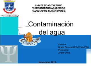 UNIVERSIDAD YACAMBÚ
VIRRECTORADO ACADÉMICO
FACULTAD DE HUMANIDADES.
Noviembre 2016
Alumna:
Oralia Silvera HPS-153-00596
Profesora:
Jorge Unda.
Contaminación
del agua
 